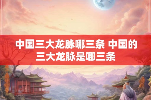 中国三大龙脉哪三条 中国的三大龙脉是哪三条
