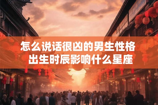 怎么说话很凶的男生性格  出生时辰影响什么星座
