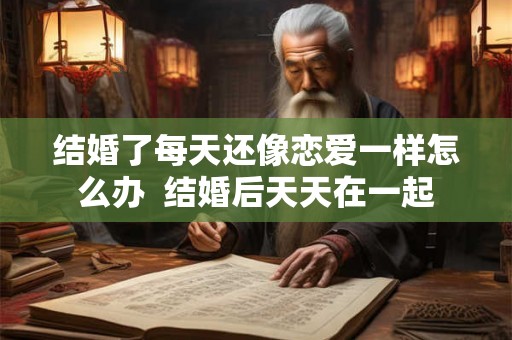 结婚了每天还像恋爱一样怎么办  结婚后天天在一起