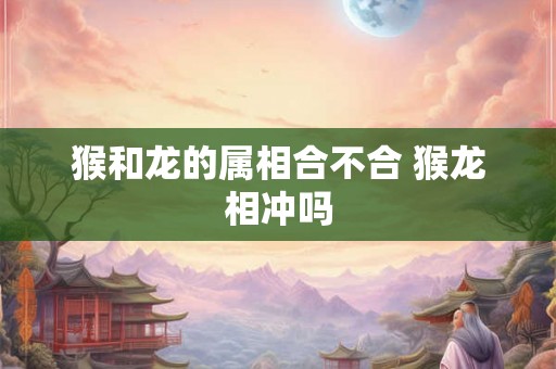 猴和龙的属相合不合 猴龙相冲吗