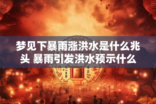 梦见下暴雨涨洪水是什么兆头 暴雨引发洪水预示什么