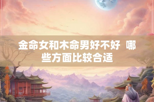 金命女和木命男好不好 哪些方面比较合适 金命女和木命男好不好 哪些方面比较合适