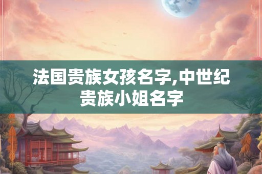 法国贵族女孩名字,中世纪贵族小姐名字 法国贵族女孩名字,中世纪贵族小姐名字
