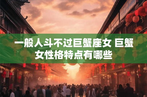 一般人斗不过巨蟹座女 巨蟹女性格特点有哪些 一般人斗不过巨蟹座女 巨蟹女性格特点有哪些