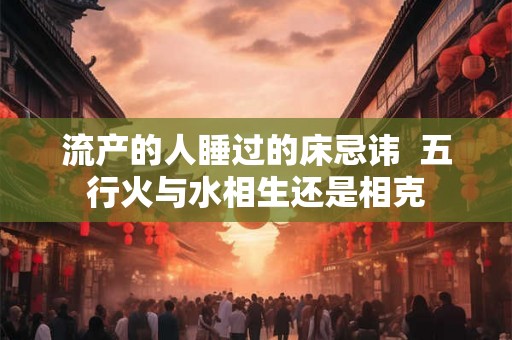 流产的人睡过的床忌讳  五行火与水相生还是相克