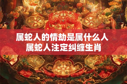 属蛇人的情劫是属什么人 属蛇人注定纠缠生肖