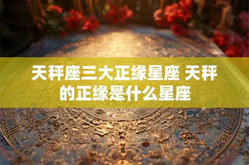 天秤座三大正缘星座 天秤的正缘是什么星座