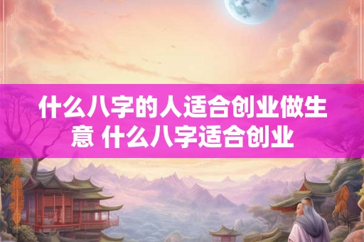 什么八字的人适合创业做生意 什么八字适合创业 什么八字的人适合创业做生意 什么八字适合创业