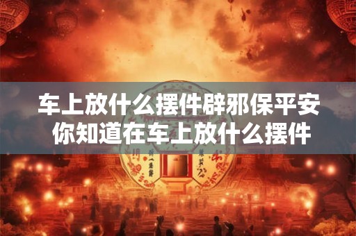 车上放什么摆件辟邪保平安 你知道在车上放什么摆件能够辟邪保平安吗 车上放什么摆件辟邪保平安 你知道在车上放什么摆件能够辟邪保平安吗