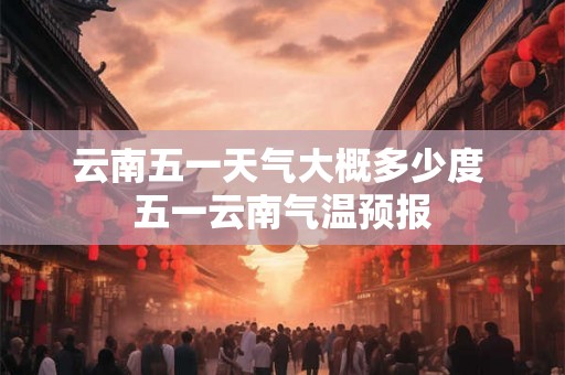云南五一天气大概多少度 五一云南气温预报