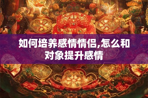如何培养感情情侣,怎么和对象提升感情