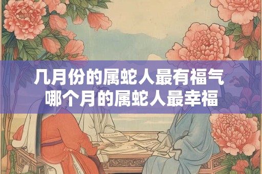 几月份的属蛇人最有福气 哪个月的属蛇人最幸福