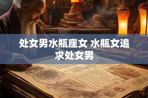 处女男水瓶座女 水瓶女追求处女男 处女男水瓶座女 水瓶女追求处女男