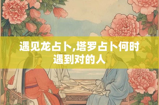 遇见龙占卜,塔罗占卜何时遇到对的人