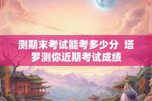 测期末考试能考多少分 塔罗测你近期考试成绩 测期末考试能考多少分 塔罗测你近期考试成绩