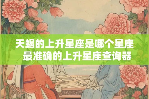 天蝎的上升星座是哪个星座  最准确的上升星座查询器