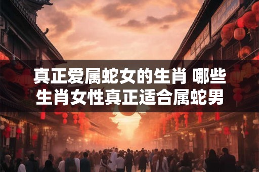 真正爱属蛇女的生肖 哪些生肖女性真正适合属蛇男 真正爱属蛇女的生肖 哪些生肖女性真正适合属蛇男