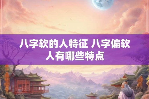 八字软的人特征 八字偏软人有哪些特点