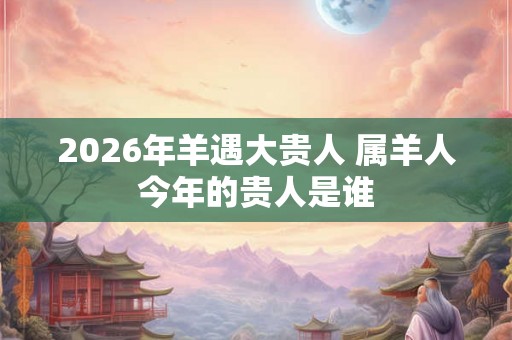 2026年羊遇大贵人 属羊人今年的贵人是谁
