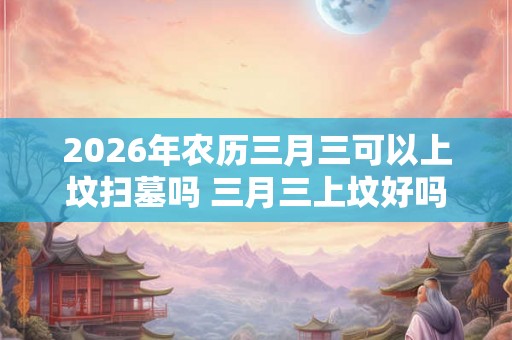 2026年农历三月三可以上坟扫墓吗 三月三上坟好吗