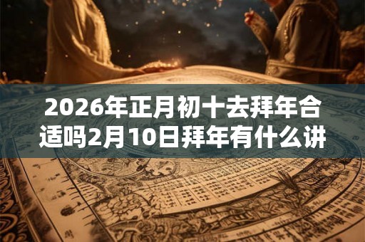 2026年正月初十去拜年合适吗2月10日拜年有什么讲究