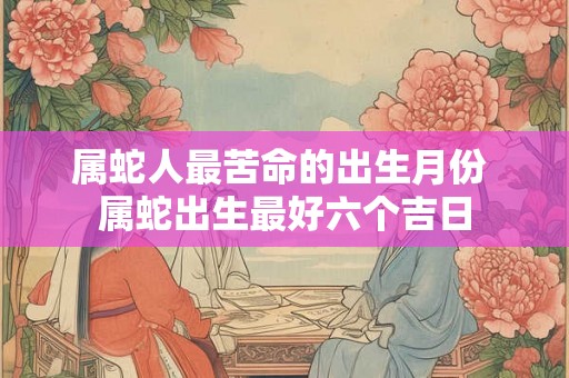 属蛇人最苦命的出生月份 属蛇出生最好六个吉日