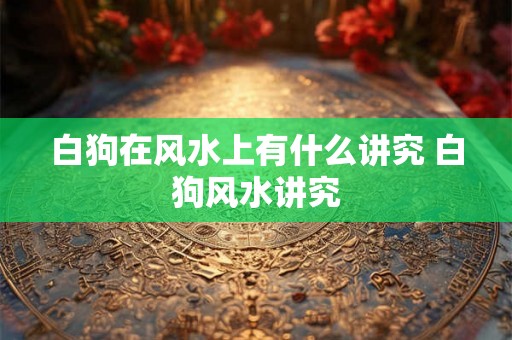 白狗在风水上有什么讲究 白狗风水讲究