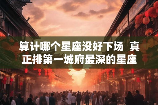 算计哪个星座没好下场 真正排第一城府最深的星座 算计哪个星座没好下场 真正排第一城府最深的星座