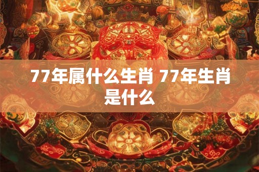 77年属什么生肖 77年生肖是什么 77年属什么生肖 77年生肖是什么