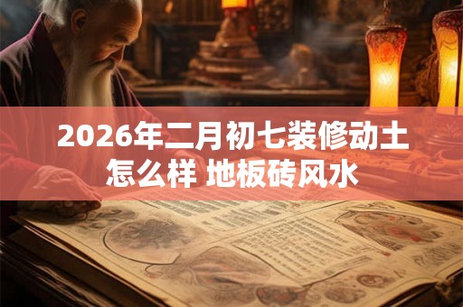2026年二月初七装修动土怎么样 地板砖风水