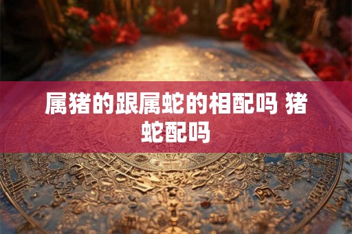 属猪的跟属蛇的相配吗 猪蛇配吗