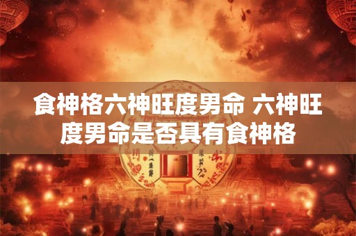 食神格六神旺度男命 六神旺度男命是否具有食神格