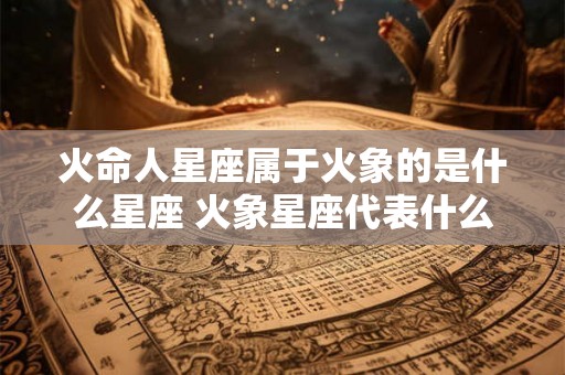 火命人星座属于火象的是什么星座 火象星座代表什么