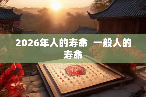2026年人的寿命  一般人的寿命