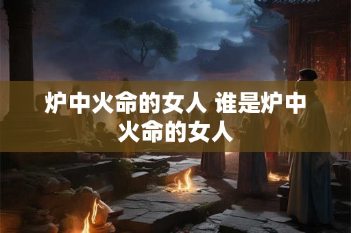 炉中火命的女人 谁是炉中火命的女人 炉中火命的女人 谁是炉中火命的女人