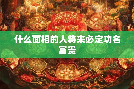 什么面相的人将来必定功名富贵