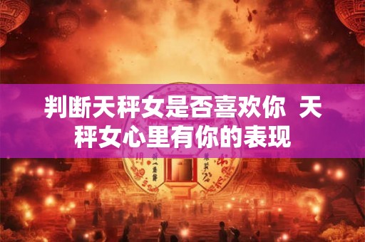 判断天秤女是否喜欢你  天秤女心里有你的表现