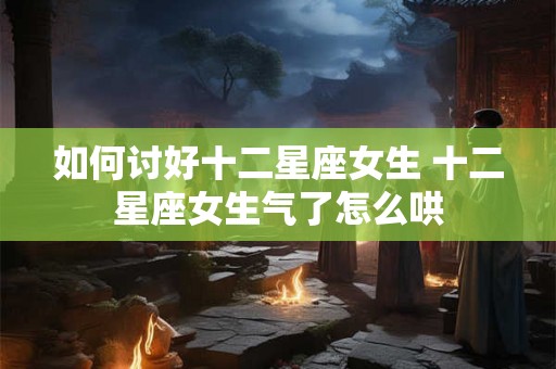 如何讨好十二星座女生 十二星座女生气了怎么哄