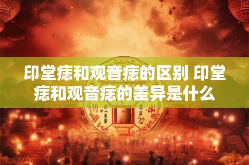 印堂痣和观音痣的区别 印堂痣和观音痣的差异是什么