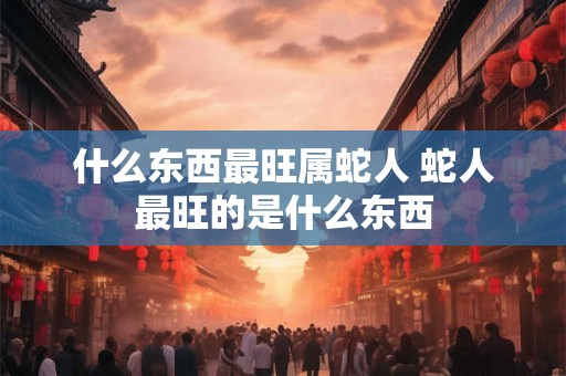 什么东西最旺属蛇人 蛇人最旺的是什么东西