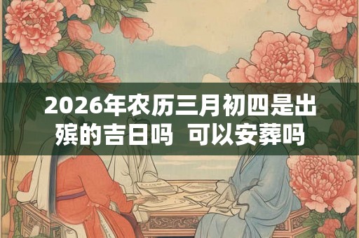 2026年农历三月初四是出殡的吉日吗 可以安葬吗 2026年农历三月初四是出殡的吉日吗 可以安葬吗