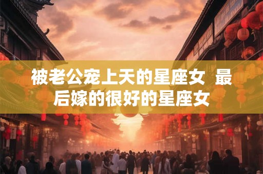 被老公宠上天的星座女  最后嫁的很好的星座女