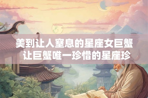 美到让人窒息的星座女巨蟹  让巨蟹唯一珍惜的星座珍惜有何用