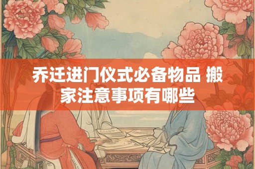 乔迁进门仪式必备物品 搬家注意事项有哪些