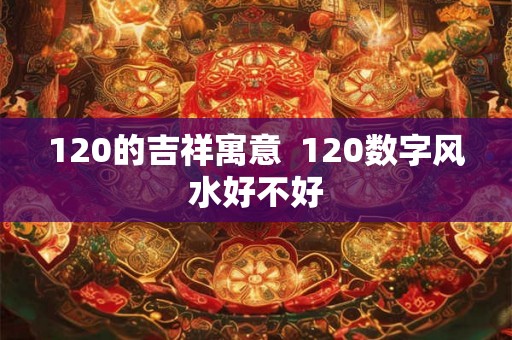 120的吉祥寓意 120数字风水好不好 120的吉祥寓意 120数字风水好不好