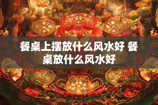 餐桌上摆放什么风水好 餐桌放什么风水好