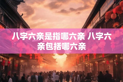 八字六亲是指哪六亲 八字六亲包括哪六亲