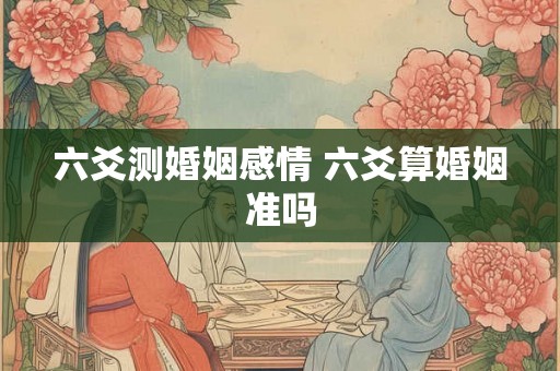 六爻测婚姻感情 六爻算婚姻准吗