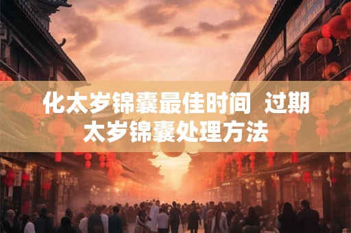 化太岁锦囊最佳时间 过期太岁锦囊处理方法 化太岁锦囊最佳时间 过期太岁锦囊处理方法