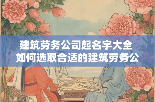 建筑劳务公司起名字大全 如何选取合适的建筑劳务公司名字